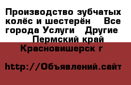 Производство зубчатых колёс и шестерён. - Все города Услуги » Другие   . Пермский край,Красновишерск г.